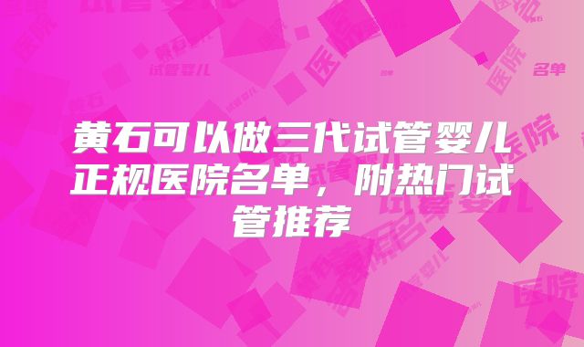 黄石可以做三代试管婴儿正规医院名单，附热门试管推荐