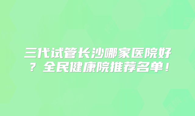 三代试管长沙哪家医院好？全民健康院推荐名单！