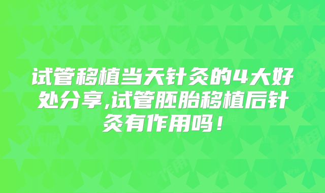 试管移植当天针灸的4大好处分享,试管胚胎移植后针灸有作用吗!