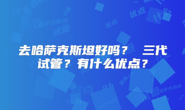 去哈萨克斯坦好吗? 三代试管?有什么优点?
