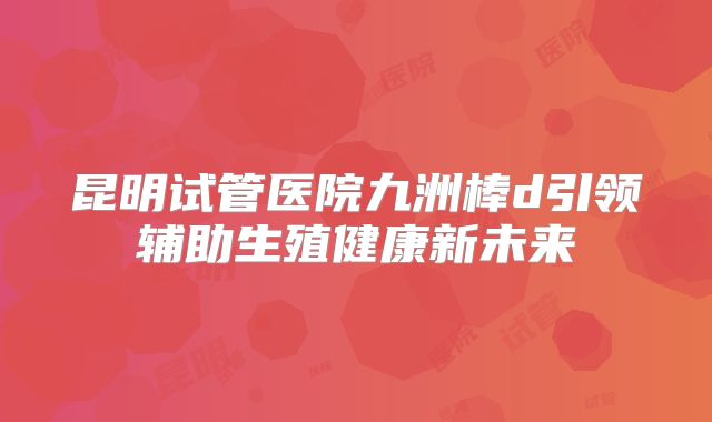 昆明试管医院九洲棒d引领辅助生殖健康新未来