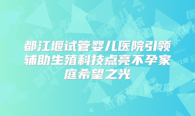 都江堰试管婴儿医院引领辅助生殖科技点亮不孕家庭希望之光