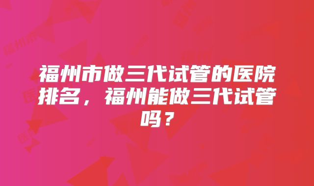 福州市做三代试管的医院排名，福州能做三代试管吗？