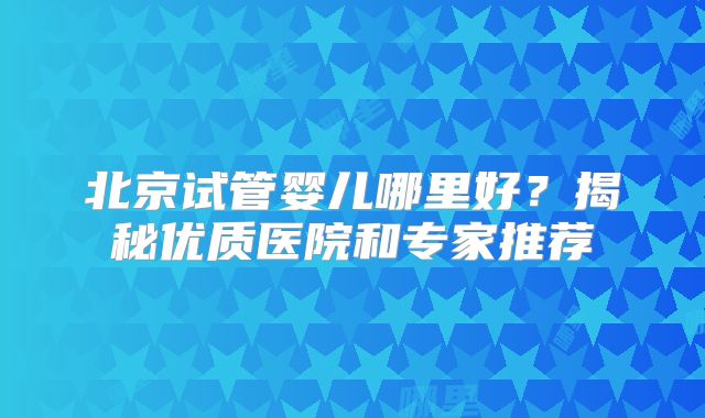 北京试管婴儿哪里好?揭秘优质医院和专家推荐