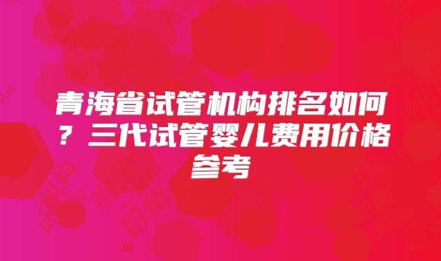 青海省试管机构排名如何？三代试管婴儿费用价格参考