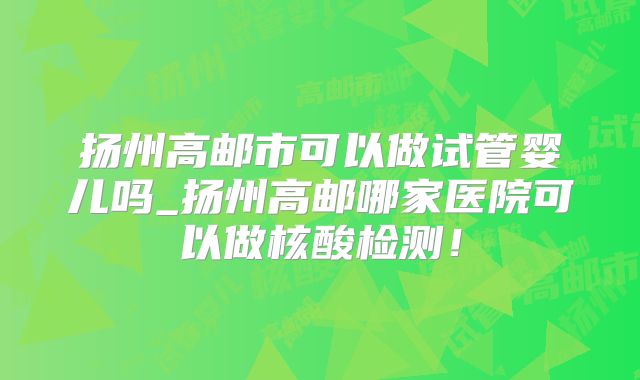 扬州高邮市可以做试管婴儿吗_扬州高邮哪家医院可以做核酸检测!
