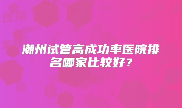 潮州试管高成功率医院排名哪家比较好?