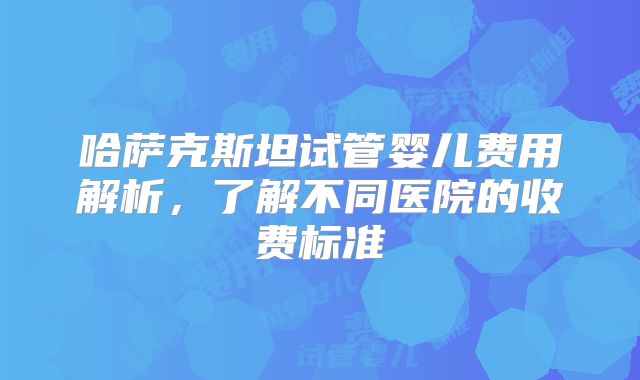 哈萨克斯坦试管婴儿费用解析，了解不同医院的收费标准
