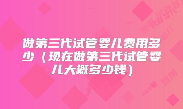 做第三代试管婴儿费用多少（现在做第三代试管婴儿大概多少钱）