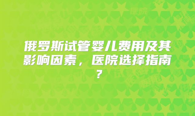 俄罗斯试管婴儿费用及其影响因素，医院选择指南？