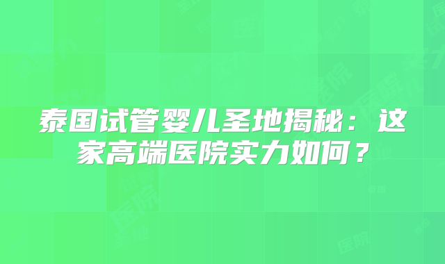 泰国试管婴儿圣地揭秘:这家高端医院实力如何?