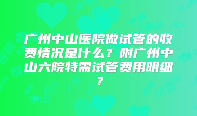 广州中山医院做试管的收费情况是什么?附广州中山六院特需试管费用明细?
