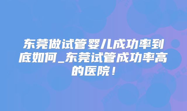 东莞做试管婴儿成功率到底如何_东莞试管成功率高的医院！