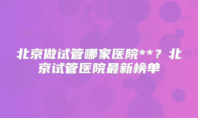 北京做试管哪家医院**?北京试管医院最新榜单