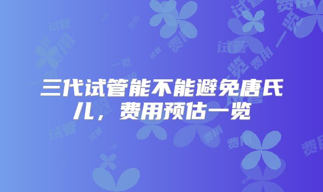 三代试管能不能避免唐氏儿,费用预估一览