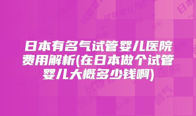 日本有名气试管婴儿医院费用解析(在日本做个试管婴儿大概多少钱啊)