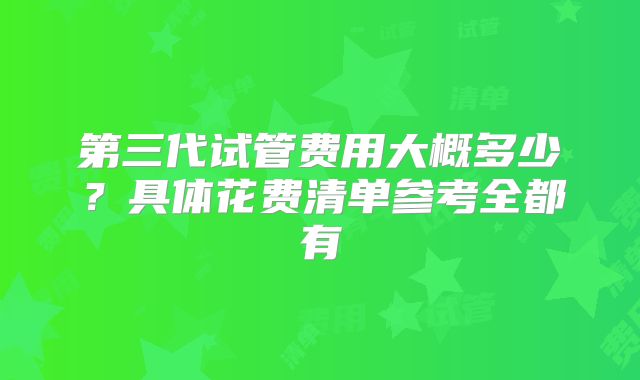 第三代试管费用大概多少？具体花费清单参考全都有