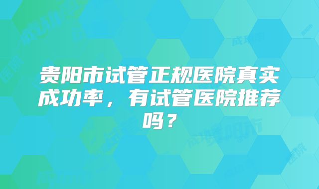 贵阳市试管正规医院真实成功率,有试管医院推荐吗?