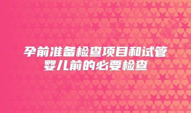孕前准备检查项目和试管婴儿前的必要检查