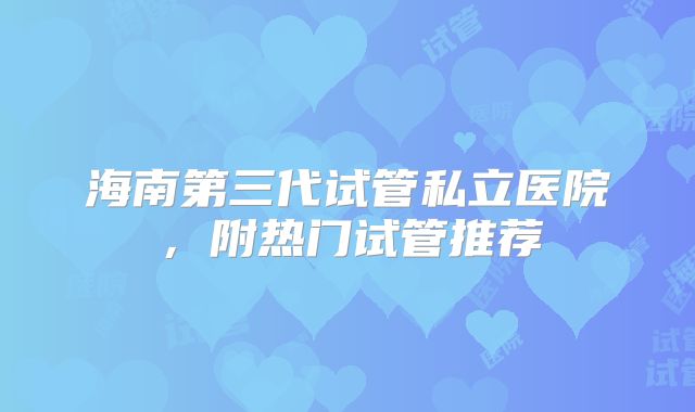 海南第三代试管私立医院,附热门试管推荐