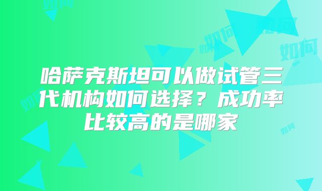 哈萨克斯坦可以做试管三代机构如何选择?成功率比较高的是哪家
