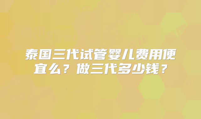 泰国三代试管婴儿费用便宜么?做三代多少钱?