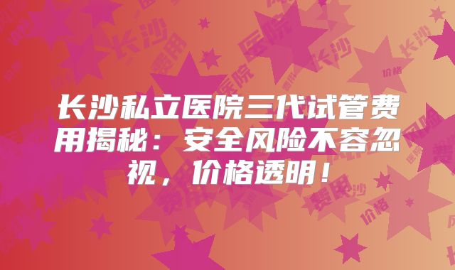 长沙私立医院三代试管费用揭秘:安全风险不容忽视,价格透明!
