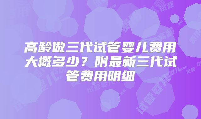 高龄做三代试管婴儿费用大概多少?附最新三代试管费用明细