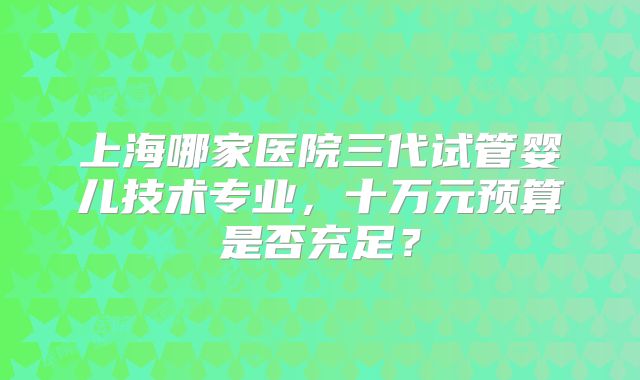 上海哪家医院三代试管婴儿技术专业,十万元预算是否充足?
