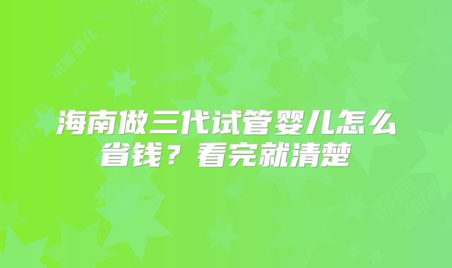 海南做三代试管婴儿怎么省钱？看完就清楚
