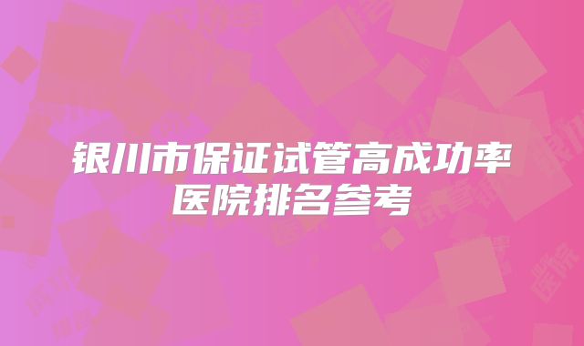 银川市保证试管高成功率医院排名参考