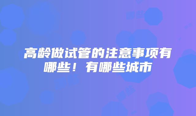高龄做试管的注意事项有哪些!有哪些城市