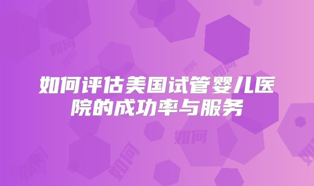 如何评估美国试管婴儿医院的成功率与服务