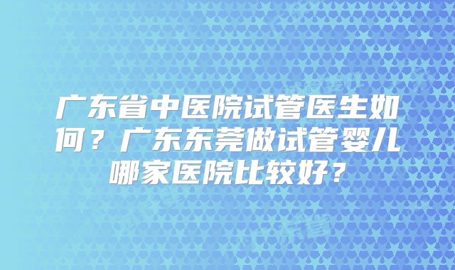 广东省中医院试管医生如何？广东东莞做试管婴儿哪家医院比较好？