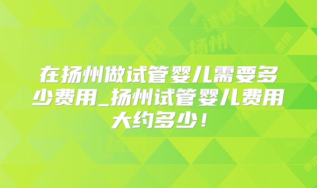在扬州做试管婴儿需要多少费用_扬州试管婴儿费用大约多少！