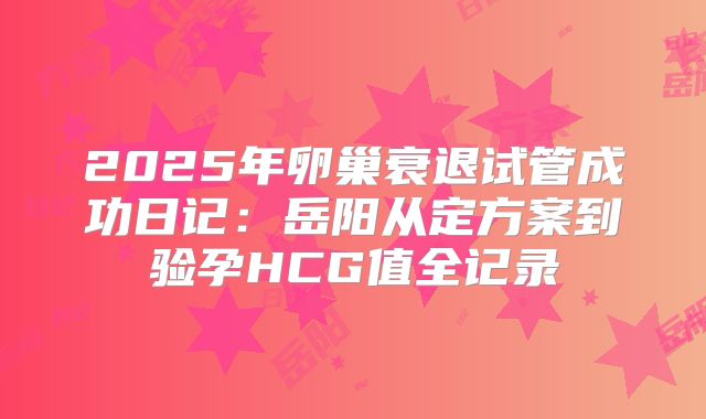 2025年卵巢衰退试管成功日记:岳阳从定方案到验孕HCG值全记录