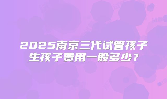 2025南京三代试管孩子生孩子费用一般多少?