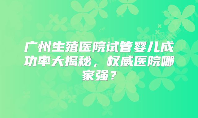 广州生殖医院试管婴儿成功率大揭秘，权威医院哪家强？