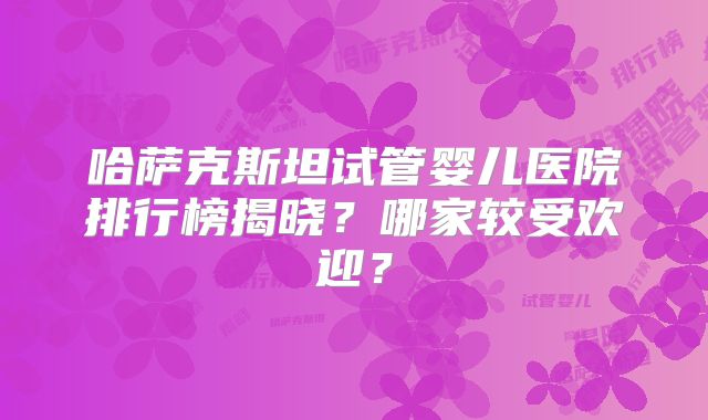 哈萨克斯坦试管婴儿医院排行榜揭晓？哪家较受欢迎？