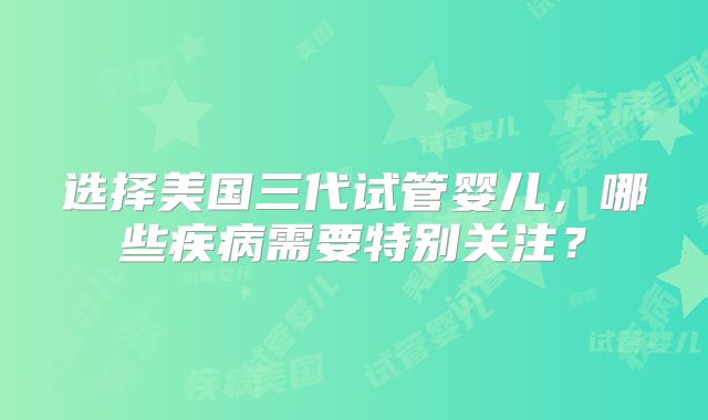 选择美国三代试管婴儿，哪些疾病需要特别关注？