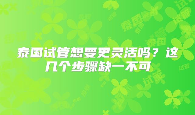 泰国试管想要更灵活吗?这几个步骤缺一不可