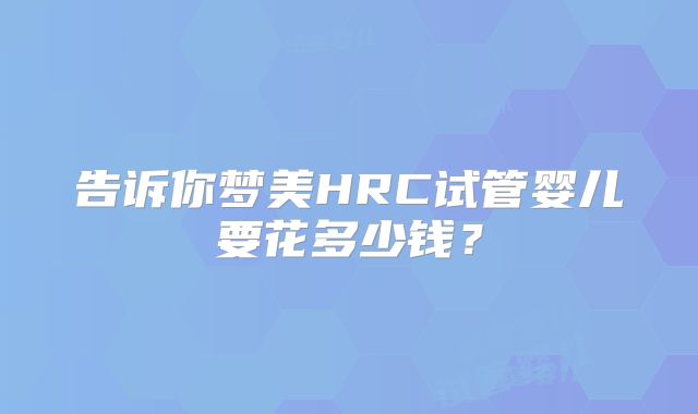 告诉你梦美HRC试管婴儿要花多少钱?
