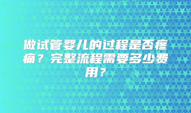 做试管婴儿的过程是否疼痛?完整流程需要多少费用?