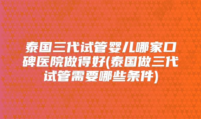 泰国三代试管婴儿哪家口碑医院做得好(泰国做三代试管需要哪些条件)