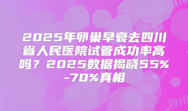 2025年卵巢早衰去四川省人民医院试管成功率高吗?2025数据揭晓55%-70%真相