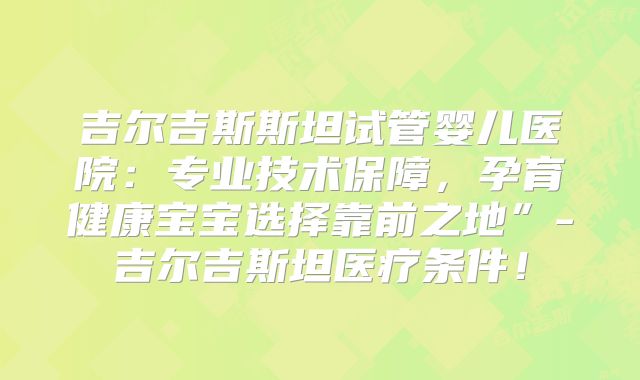 吉尔吉斯斯坦试管婴儿医院：专业技术保障，孕育健康宝宝选择靠前之地”-吉尔吉斯坦医疗条件！