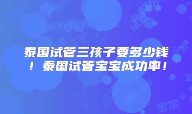 泰国试管三孩子要多少钱!泰国试管宝宝成功率!