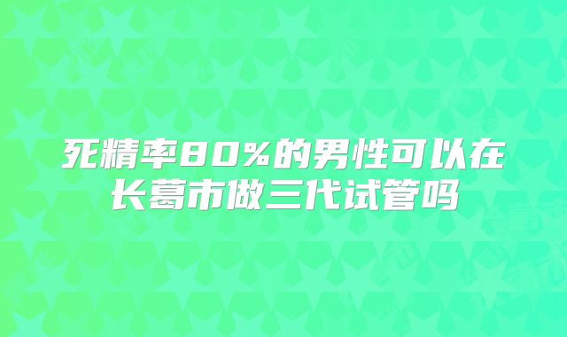 死精率80%的男性可以在长葛市做三代试管吗