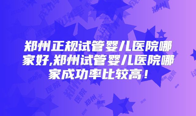 郑州正规试管婴儿医院哪家好,郑州试管婴儿医院哪家成功率比较高!