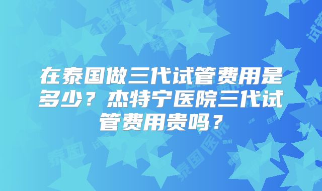 在泰国做三代试管费用是多少?杰特宁医院三代试管费用贵吗?
